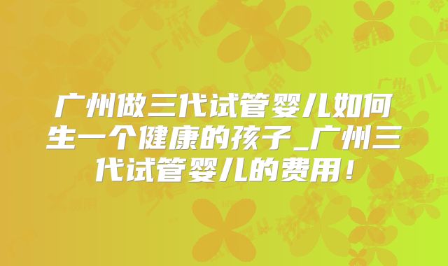 广州做三代试管婴儿如何生一个健康的孩子_广州三代试管婴儿的费用！