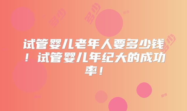 试管婴儿老年人要多少钱！试管婴儿年纪大的成功率！
