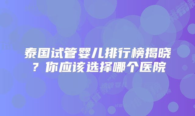 泰国试管婴儿排行榜揭晓？你应该选择哪个医院