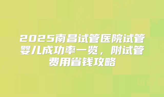 2025南昌试管医院试管婴儿成功率一览，附试管费用省钱攻略