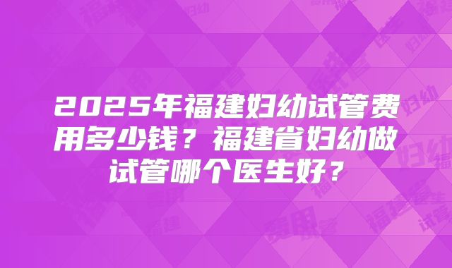 2025年福建妇幼试管费用多少钱？福建省妇幼做试管哪个医生好？