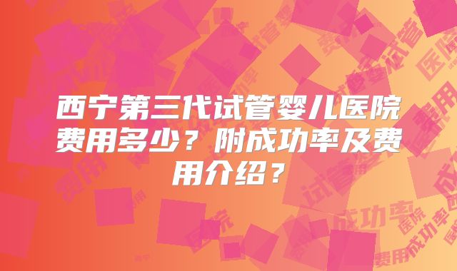 西宁第三代试管婴儿医院费用多少？附成功率及费用介绍？