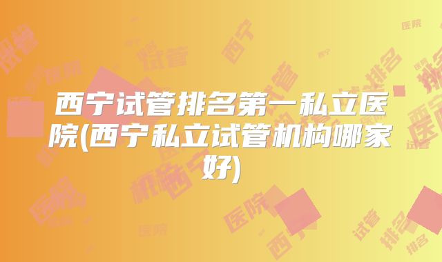 西宁试管排名第一私立医院(西宁私立试管机构哪家好)