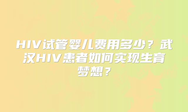 HIV试管婴儿费用多少？武汉HIV患者如何实现生育梦想？