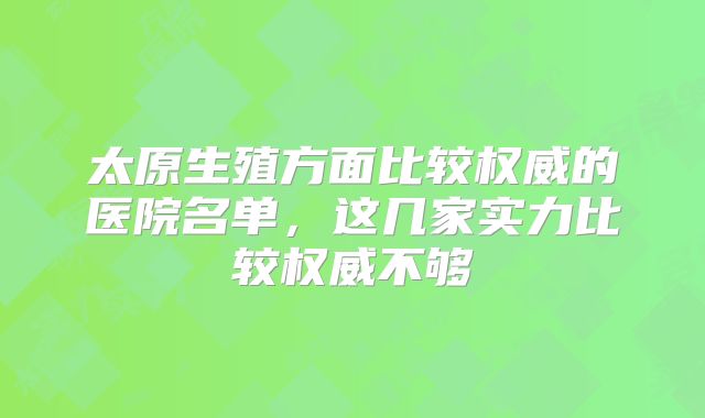 太原生殖方面比较权威的医院名单，这几家实力比较权威不够