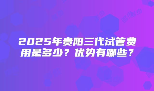 2025年贵阳三代试管费用是多少？优势有哪些？