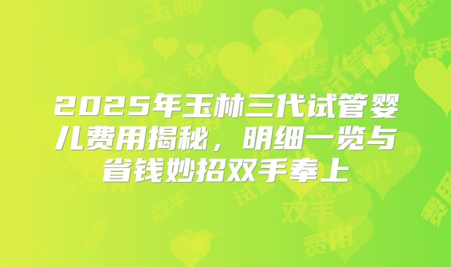 2025年玉林三代试管婴儿费用揭秘，明细一览与省钱妙招双手奉上