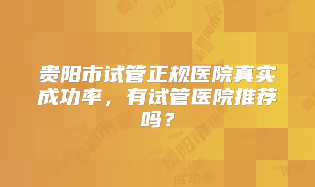 贵阳市试管正规医院真实成功率，有试管医院推荐吗？