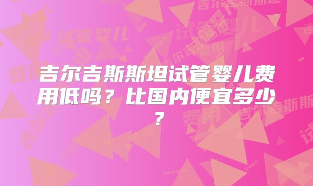 吉尔吉斯斯坦试管婴儿费用低吗？比国内便宜多少？
