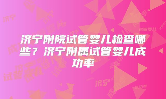 济宁附院试管婴儿检查哪些？济宁附属试管婴儿成功率