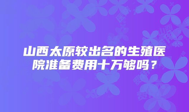 山西太原较出名的生殖医院准备费用十万够吗？