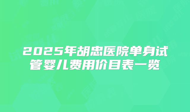 2025年胡忠医院单身试管婴儿费用价目表一览