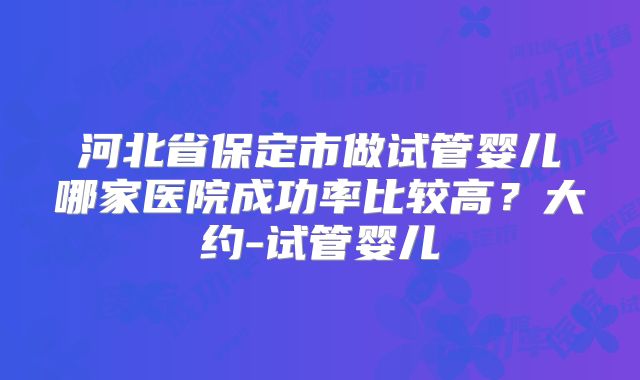 河北省保定市做试管婴儿哪家医院成功率比较高？大约-试管婴儿
