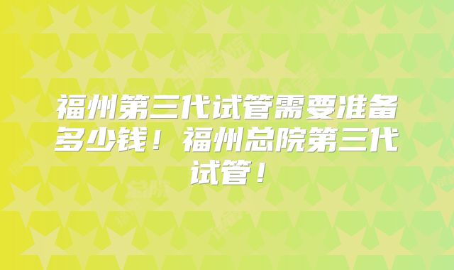 福州第三代试管需要准备多少钱!福州总院第三代试管!