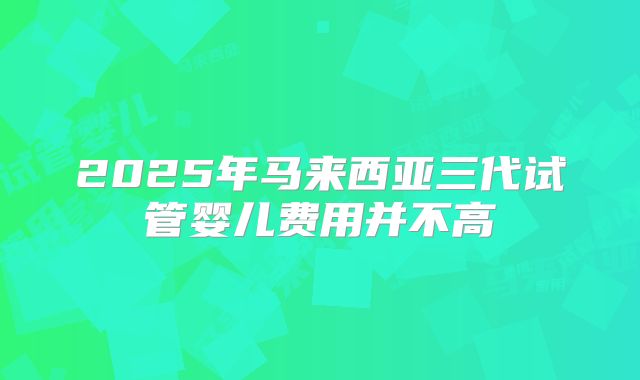 2025年马来西亚三代试管婴儿费用并不高