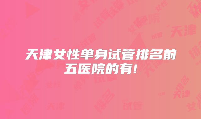 天津女性单身试管排名前五医院的有!