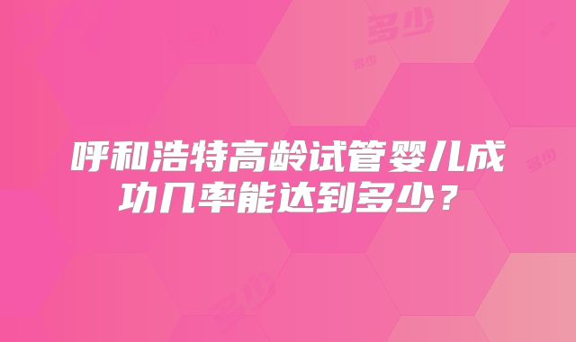 呼和浩特高龄试管婴儿成功几率能达到多少？