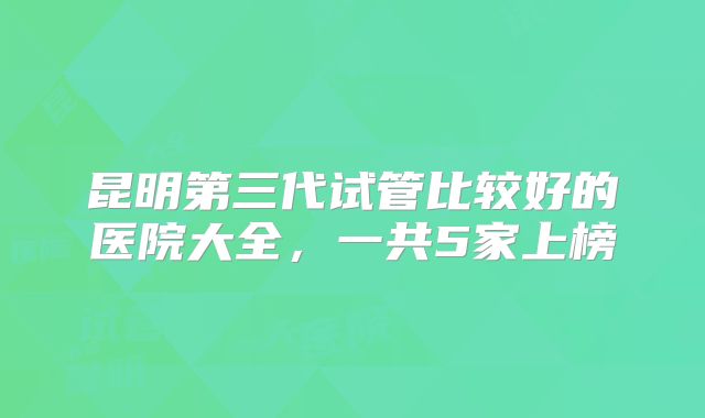 昆明第三代试管比较好的医院大全，一共5家上榜