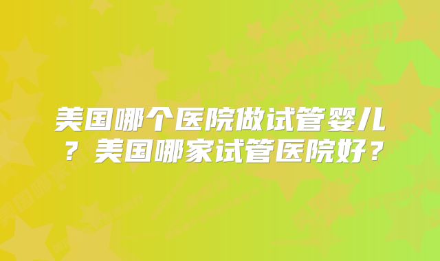 美国哪个医院做试管婴儿?美国哪家试管医院好?