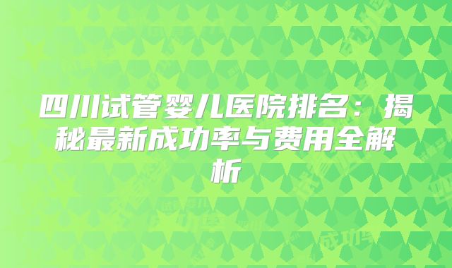 四川试管婴儿医院排名：揭秘最新成功率与费用全解析