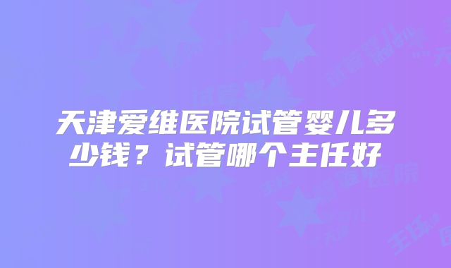 天津爱维医院试管婴儿多少钱？试管哪个主任好