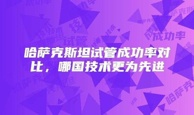 哈萨克斯坦试管成功率对比，哪国技术更为先进