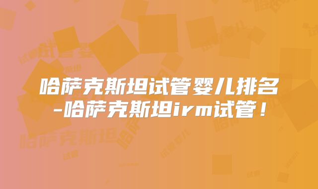 哈萨克斯坦试管婴儿排名-哈萨克斯坦irm试管！