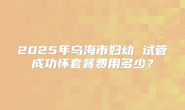 2025年乌海市妇幼 试管成功怀套餐费用多少?