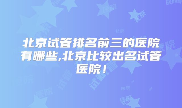 北京试管排名前三的医院有哪些,北京比较出名试管医院！