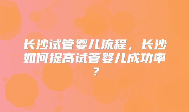 长沙试管婴儿流程，长沙如何提高试管婴儿成功率？