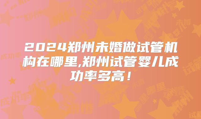 2024郑州未婚做试管机构在哪里,郑州试管婴儿成功率多高！