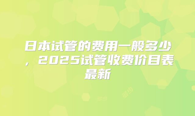 日本试管的费用一般多少，2025试管收费价目表最新