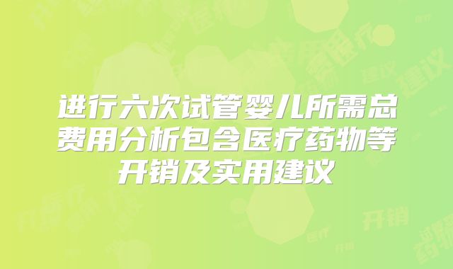 进行六次试管婴儿所需总费用分析包含医疗药物等开销及实用建议