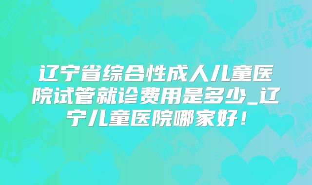 辽宁省综合性成人儿童医院试管就诊费用是多少_辽宁儿童医院哪家好！