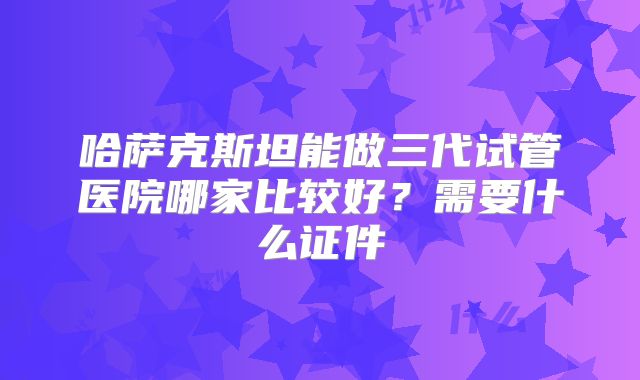 哈萨克斯坦能做三代试管医院哪家比较好？需要什么证件