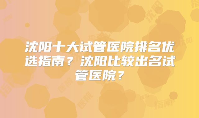 沈阳十大试管医院排名优选指南？沈阳比较出名试管医院？