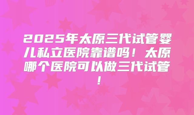 2025年太原三代试管婴儿私立医院靠谱吗！太原哪个医院可以做三代试管！