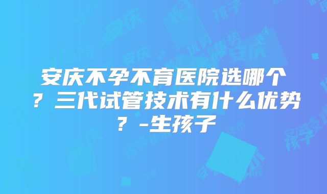 安庆不孕不育医院选哪个？三代试管技术有什么优势？-生孩子