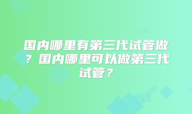 国内哪里有第三代试管做?国内哪里可以做第三代试管?