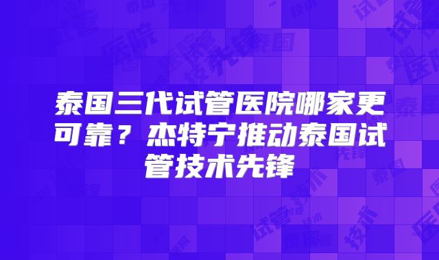 泰国三代试管医院哪家更可靠？杰特宁推动泰国试管技术先锋