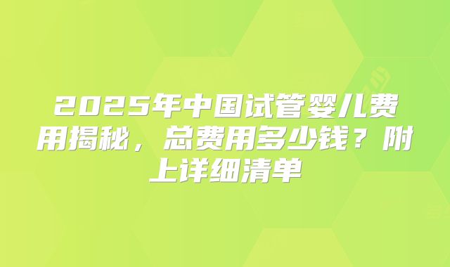 2025年中国试管婴儿费用揭秘，总费用多少钱？附上详细清单