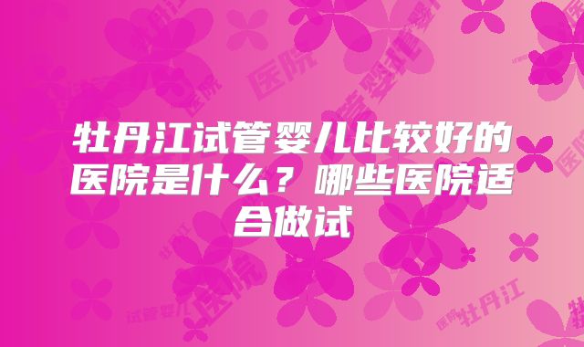 牡丹江试管婴儿比较好的医院是什么？哪些医院适合做试
