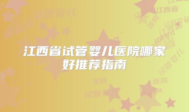 江西省试管婴儿医院哪家好推荐指南