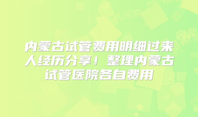内蒙古试管费用明细过来人经历分享！整理内蒙古试管医院各自费用