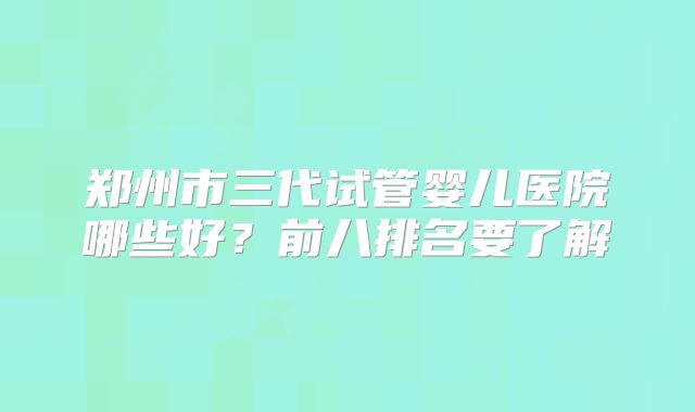 郑州市三代试管婴儿医院哪些好？前八排名要了解