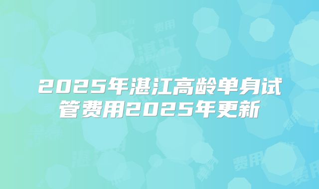 2025年湛江高龄单身试管费用2025年更新