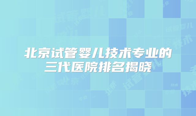 北京试管婴儿技术专业的三代医院排名揭晓