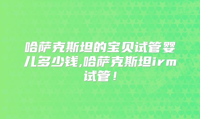 哈萨克斯坦的宝贝试管婴儿多少钱,哈萨克斯坦irm试管！