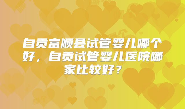 自贡富顺县试管婴儿哪个好，自贡试管婴儿医院哪家比较好？