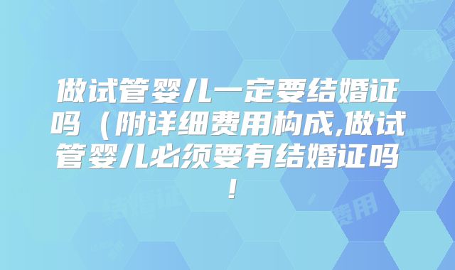 做试管婴儿一定要结婚证吗（附详细费用构成,做试管婴儿必须要有结婚证吗！